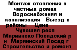 Монтаж отопления в частных домах.  Водоснабжения и канализация.  Выезд в районы  › Цена ­ 5 000 - Чувашия респ., Мариинско-Посадский р-н, Мариинский Посад г. Строительство и ремонт » Услуги   . Чувашия респ.